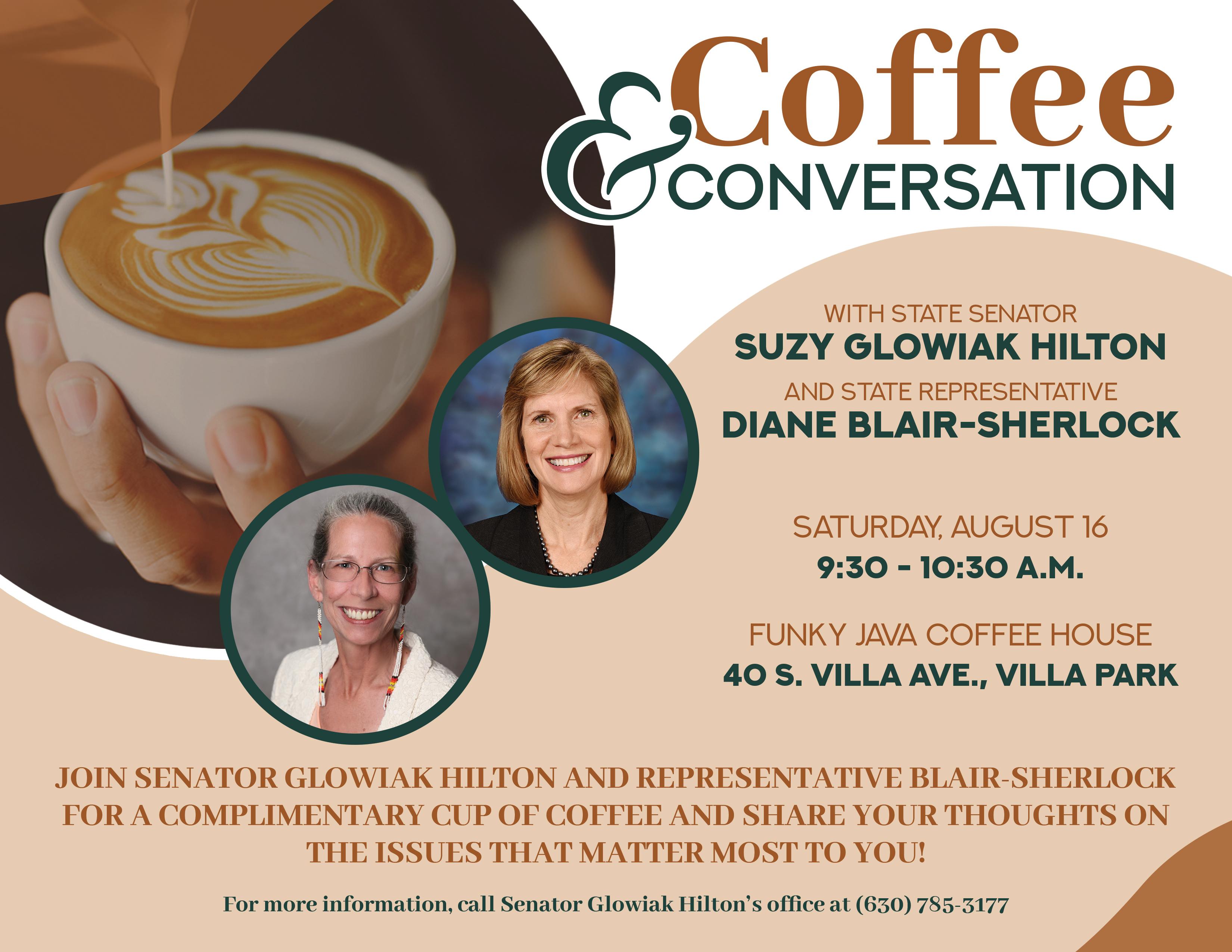 Coffee & Conversation with State Senator Suzy Glowiak Hilton and State Representative Diane Blair-Sherlock. Saturday, August 16, 9:30-10:30 a.m. Funky Java Coffee House, 40 S. Villa Ave., Villa Park. Join Senator Glowiak Hilton and Representative Blair-Sherlock for a complimentary cup of coffee and share your thoughts on the issues that matter most to you! For more information, call Senator Glowiak Hilton's office at 630-785-3177.